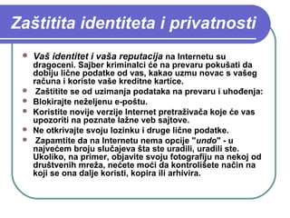 Zaštitita identiteta i privatnosti








Vaš identitet i vaša reputacija na Internetu su

dragoceni. Sajber kriminalci će na prevaru pokušati da
dobiju lične podatke od vas, kakao uzmu novac s vašeg
računa i koriste vaše kreditne kartice.
Zaštitite se od uzimanja podataka na prevaru i uhođenja:
Blokirajte neželjenu e-poštu.
Koristite novije verzije Internet pretraživača koje će vas
upozoriti na poznate lažne veb sajtove.
Ne otkrivajte svoju lozinku i druge lične podatke.
Zapamtite da na Internetu nema opcije "undo" - u
najvećem broju slučajeva šta ste uradili, uradili ste.
Ukoliko, na primer, objavite svoju fotografiju na nekoj od
društvenih mreža, nećete moći da kontrolišete način na
koji se ona dalje koristi, kopira ili arhivira.

 
