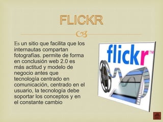 
Es un sitio que facilita que los
internautas compartan
fotografías. permite de forma
en conclusión web 2.0 es
más actitud y modelo de
negocio antes que
tecnología centrado en
comunicación, centrado en el
usuario, la tecnología debe
soportar los conceptos y en
el constante cambio
 