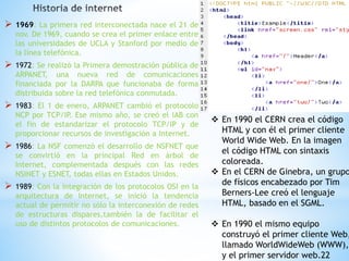  1969: La primera red interconectada nace el 21 de 
nov. De 1969, cuando se crea el primer enlace entre 
las universidades de UCLA y Stanford por medio de 
la línea telefónica. 
 1972: Se realizó la Primera demostración pública de 
ARPANET, una nueva red de comunicaciones 
financiada por la DARPA que funcionaba de forma 
distribuida sobre la red telefónica conmutada. 
 1983: El 1 de enero, ARPANET cambió el protocolo 
NCP por TCP/IP. Ese mismo año, se creó el IAB con 
el fin de estandarizar el protocolo TCP/IP y de 
proporcionar recursos de investigación a Internet. 
 1986: La NSF comenzó el desarrollo de NSFNET que 
se convirtió en la principal Red en árbol de 
Internet, complementada después con las redes 
NSINET y ESNET, todas ellas en Estados Unidos. 
 1989: Con la integración de los protocolos OSI en la 
arquitectura de Internet, se inició la tendencia 
actual de permitir no sólo la interconexión de redes 
de estructuras dispares,también la de facilitar el 
uso de distintos protocolos de comunicaciones. 
 En 1990 el CERN crea el código 
HTML y con él el primer cliente 
World Wide Web. En la imagen 
el código HTML con sintaxis 
coloreada. 
 En el CERN de Ginebra, un grupo 
de físicos encabezado por Tim 
Berners-Lee creó el lenguaje 
HTML, basado en el SGML. 
 En 1990 el mismo equipo 
construyó el primer cliente Web, 
llamado WorldWideWeb (WWW), 
y el primer servidor web.22 
 