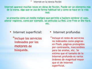 • 
*incluye los servicios 
indexados por los 
motores de 
búsqueda. 
• 
*Incluye el resto de servicios 
no indexados como páginas 
en Flash, páginas protegidas 
por contraseña, inaccesibles 
para las arañas, etc. Se 
estima que el tamaño de la 
Internet profunda es varios 
órdenes de magnitud mayor 
que el de Internet 
superficial. 
* 
Internet aparece muchas veces en obras de ficción. Puede ser un elemento más 
de la trama, algo que se usa de forma habitual tal y como se hace en la vida 
real. 
se presenta como un medio maligno que permite a hackers sembrar el caos, 
alterar registros, como por ejemplo, las películas La Red, Live Free or Die Hard, 
etc. 
 