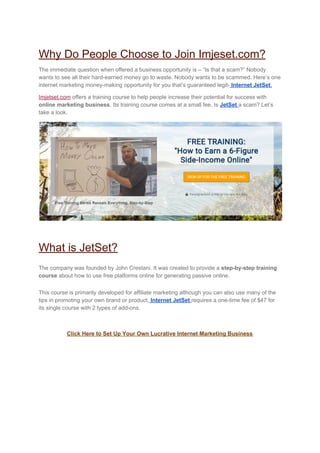 Why Do People Choose to Join Imjeset.com?
The immediate question when offered a business opportunity is – “Is that a scam?” Nobody
wants to see all their hard-earned money go to waste. Nobody wants to be scammed. Here’s one
internet marketing money-making opportunity for you that’s guaranteed legit-​ ​Internet JetSet​.
Imjetset.com​ offers a training course to help people increase their potential for success with
online marketing business​. Its training course comes at a small fee. Is ​JetSet​ ​a scam? Let’s
take a look.
What is JetSet?
The company was founded by John Crestani. It was created to provide a ​step-by-step training
course​ about how to use free platforms online for generating passive online.
This course is primarily developed for affiliate marketing although you can also use many of the
tips in promoting your own brand or product.​ ​Internet JetSet​ ​requires a one-time fee of $47 for
its single course with 2 types of add-ons.
Click Here to Set Up Your Own Lucrative Internet Marketing Business
 
