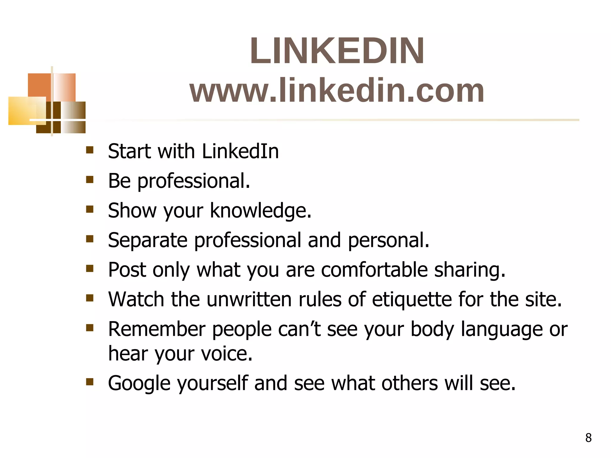 LINKEDIN www.linkedin.com Start with LinkedIn Be professional. Show your knowledge. Separate professional and personal. Post only what you are comfortable sharing. Watch the unwritten rules of etiquette for the site. Remember people can’t see your body language or hear your voice. Google yourself and see what others will see. 