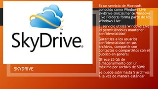 SKYDRIVE
Es un servicio de Microsoft
conocido como Windows Live
SkyDrive (inicialmente Windows
Live Folders) forma parte de los
Windows Live
El servicio utiliza Windows Live
Id permitiéndoles mantener
confidencialidad
Garantiza a los usuarios
confidencialidad en sus
archivos, compartir con
contactos o compartirlos con el
publico en general
Ofrece 25 Gb de
almacenamiento con un
máximo por archivo de 50Mb
Se puede subir hasta 5 archivos
a la vez de manera estándar
 