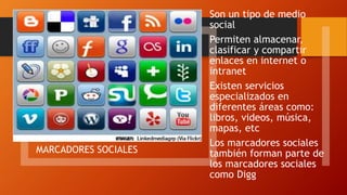 MARCADORES SOCIALES
Son un tipo de medio
social
Permiten almacenar,
clasificar y compartir
enlaces en internet o
intranet
Existen servicios
especializados en
diferentes áreas como:
libros, videos, música,
mapas, etc
Los marcadores sociales
también forman parte de
los marcadores sociales
como Digg
 