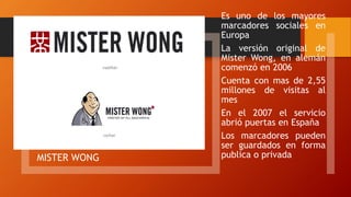 MISTER WONG
Es uno de los mayores
marcadores sociales en
Europa
La versión original de
Mister Wong, en alemán
comenzó en 2006
Cuenta con mas de 2,55
millones de visitas al
mes
En el 2007 el servicio
abrió puertas en España
Los marcadores pueden
ser guardados en forma
publica o privada
 