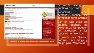 Posibilidad de publicar y recomendar los marcadores en Twitter
Es posible crear grupos
públicos o privados
Conocidos u otras
personas pueden ser
agregados como amigos
Con un solo click los
enlaces públicos de
otros usuarios pueden
ser agregados a los
tuyos como favoritos
Extensión para Firefox,
botones para blogs y
plugin para Wordpress
 