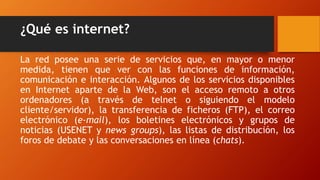 La red posee una serie de servicios que, en mayor o menor
medida, tienen que ver con las funciones de información,
comunicación e interacción. Algunos de los servicios disponibles
en Internet aparte de la Web, son el acceso remoto a otros
ordenadores (a través de telnet o siguiendo el modelo
cliente/servidor), la transferencia de ficheros (FTP), el correo
electrónico (e-mail), los boletines electrónicos y grupos de
noticias (USENET y news groups), las listas de distribución, los
foros de debate y las conversaciones en línea (chats).
¿Qué es internet?
 