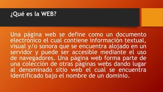 ¿Qué es la WEB?
Una página web se define como un documento
electrónico el cual contiene información textual,
visual y/o sonora que se encuentra alojado en un
servidor y puede ser accesible mediante el uso
de navegadores. Una página web forma parte de
una colección de otras páginas webs dando lugar
al denominado sitio web el cual se encuentra
identificado bajo el nombre de un dominio.
 