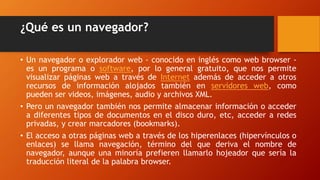 ¿Qué es un navegador?
• Un navegador o explorador web - conocido en inglés como web browser -
es un programa o software, por lo general gratuito, que nos permite
visualizar páginas web a través de Internet además de acceder a otros
recursos de información alojados también en servidores web, como
pueden ser videos, imágenes, audio y archivos XML.
• Pero un navegador también nos permite almacenar información o acceder
a diferentes tipos de documentos en el disco duro, etc, acceder a redes
privadas, y crear marcadores (bookmarks).
• El acceso a otras páginas web a través de los hiperenlaces (hipervínculos o
enlaces) se llama navegación, término del que deriva el nombre de
navegador, aunque una minoría prefieren llamarlo hojeador que sería la
traducción literal de la palabra browser.
 
