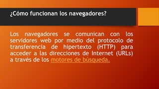 ¿Cómo funcionan los navegadores?
Los navegadores se comunican con los
servidores web por medio del protocolo de
transferencia de hipertexto (HTTP) para
acceder a las direcciones de Internet (URLs)
a través de los motores de búsqueda.
 