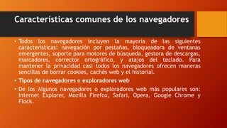 Características comunes de los navegadores
• Todos los navegadores incluyen la mayoría de las siguientes
características: navegación por pestañas, bloqueadora de ventanas
emergentes, soporte para motores de búsqueda, gestora de descargas,
marcadores, corrector ortográfico, y atajos del teclado. Para
mantener la privacidad casi todos los navegadores ofrecen maneras
sencillas de borrar cookies, cachés web y el historial.
• Tipos de navegadores o exploradores web
• De los Algunos navegadores o exploradores web más populares son:
Internet Explorer, Mozilla Firefox, Safari, Opera, Google Chrome y
Flock.
 