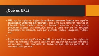 ¿Qué es URL?
• URL son las siglas en inglés de uniform resource locator (en español
localizador uniforme de recursos), que sirve para nombrar recursos en
Internet. Este nombre tiene un formato estándar y tiene como
propósito asignar una dirección única a cada uno de los recursos
disponibles en Internet, com por ejemplo textos, imágenes, vídeos,
etc.
•
• Es común que el significado de URL se mencione como las siglas en
inglés de universal resource location (en español localizador universal
de recursos). Esta confusión se deriva de que URL es parte de un
concepto más general.
 