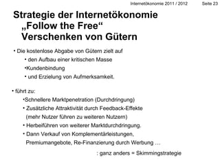 Strategie der Internetökonomie „Follow the Free“  Verschenken von Gütern führt zu: Schnellere Marktpenetration (Durchdringung)  Zusätzliche Attraktivität durch Feedback-Effekte    (mehr Nutzer führen zu weiteren Nutzern) Herbeiführen von weiterer Marktdurchdringung. Dann Verkauf von Komplementärleistungen,   Premiumangebote, Re-Finanzierung durch Werbung … Die kostenlose Abgabe von Gütern zielt auf den Aufbau einer kritischen Masse  Kundenbindung  und Erzielung von Aufmerksamkeit. : ganz anders = Skimmingstrategie 