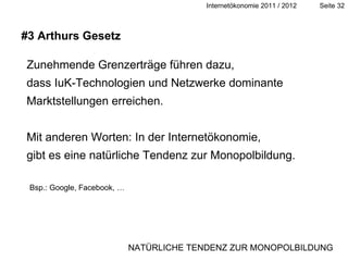 Zunehmende Grenzerträge führen dazu,  dass IuK-Technologien und Netzwerke dominante Marktstellungen erreichen. Mit anderen Worten: In der Internetökonomie,  gibt es eine natürliche Tendenz zur Monopolbildung. #3 Arthurs Gesetz Bsp.: Google, Facebook, … NATÜRLICHE TENDENZ ZUR MONOPOLBILDUNG 