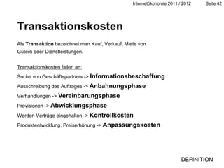 Transaktionskosten Als  Transaktion  bezeichnet man Kauf, Verkauf, Miete von Gütern oder Dienstleistungen. Transaktionskosten fallen an: Suche von Geschäftspartners ->  Informationsbeschaffung Ausschreibung des Auftrages ->  Anbahnungsphase Verhandlungen ->  Vereinbarungsphase Provisionen ->  Abwicklungsphase Werden Verträge eingehalten ->  Kontrollkosten Produktentwicklung, Preiserhöhung ->  Anpassungskosten Definition DEFINITION 