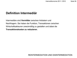 Definition Intermediär Intermediäre sind  Vermittler  zwischen Anbietern und Nachfragern. Sie haben die Funktion, Transaktionen zwischen Wirtschaftsakteuren zweckmäßig zu gestalten und dabei die  Transaktionskosten zu reduzieren . REINTERMEDIATION UND DISINTERMEDIATION 