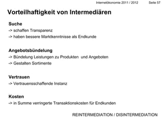Vorteilhaftigkeit von Intermediären Suche -> schaffen Transparenz -> haben bessere Marktkenntnisse als Endkunde Angebotsbündelung -> Bündelung Leistungen zu Produkten  und Angeboten -> Gestalten Sortimente Vertrauen -> Vertrauensschaffende Instanz Kosten -> in Summe verringerte Transaktionskosten für Endkunden Definition REINTERMEDIATION / DISINTERMEDIATION 