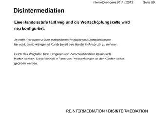 Disintermediation Eine Handelsstufe fällt weg und die Wertschöpfungskette wird neu konfiguriert. Je mehr Transparenz über vorhandenen Produkte und Dienstleistungen herrscht, desto weniger ist Kunde bereit den Handel in Anspruch zu nehmen. Durch das Wegfallen bzw. Umgehen von Zwischenhändlern lassen sich Kosten senken. Diese können in Form von Preissenkungen an der Kunden weiter- gegeben werden. REINTERMEDIATION / DISINTERMEDIATION 