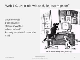 Web 1.0. „Nikt nie wiedział, że jestem psem”


anonimowośd
publikowanie
strony prywatne
odwiedzalnośd
katalogowanie (taksonomia)
CMS




                           Paweł Stempniak
19 czerwca 2010                                   10
                      stempniak.pawel@gmail.com
 