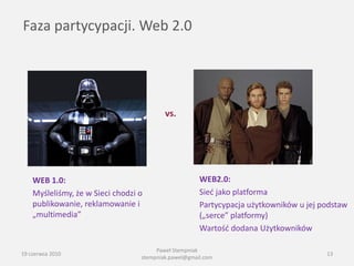 Faza partycypacji. Web 2.0




                                          vs.




    WEB 1.0:                                          WEB2.0:
    Myśleliśmy, że w Sieci chodzi o                   Sied jako platforma
    publikowanie, reklamowanie i                      Partycypacja użytkowników u jej podstaw
    „multimedia”                                      („serce” platformy)
                                                      Wartośd dodana Użytkowników

                                       Paweł Stempniak
19 czerwca 2010                                                                        13
                                  stempniak.pawel@gmail.com
 