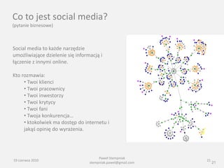 Co to jest social media?
(pytanie biznesowe)



Social media to każde narzędzie
umożliwiające dzielenie się informacją i
łączenie z innymi online.

Kto rozmawia:
     • Twoi klienci
     • Twoi pracownicy
     • Twoi inwestorzy
     • Twoi krytycy
     • Twoi fani
     • Twoja konkurencja…
     • ktokolwiek ma dostęp do internetu i
     jakąś opinię do wyrażenia.




                                       Paweł Stempniak
19 czerwca 2010                                               21
                                  stempniak.pawel@gmail.com        21
 