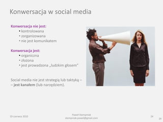 Konwersacja w social media
Konwersacja nie jest:
    • kontrolowana
    • zorganizowana
    • nie jest komunikatem

Konwersacja jest:
    • organiczna
    • złożona
    • jest prowadzona „ludzkim głosem”


Social media nie jest strategią lub taktyką –
– jest kanałem (lub narzędziem).




                                       Paweł Stempniak
19 czerwca 2010                                               24
                                  stempniak.pawel@gmail.com        24
 