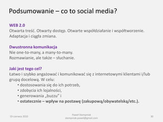 Podsumowanie – co to social media?
WEB 2.0
Otwarta treśd. Otwarty dostęp. Otwarte współdziałanie i współtworzenie.
Adaptacja i ciągła zmiana.

Dwustronna komunikacja
Nie one-to-many, a many-to-many.
Rozmawianie, ale także – słuchanie.

Jaki jest tego cel?
Łatwo i szybko angażowad i komunikowad się z internetowymi klientami i/lub
grupą docelową. W celu:
     • dostosowania się do ich potrzeb,
     • zdobycia ich lojalności,
     • generowania „buzzu” i
     • ostatecznie – wpływ na postawę (zakupową/obywatelską/etc.).

                                  Paweł Stempniak
19 czerwca 2010                                                              30
                             stempniak.pawel@gmail.com
 