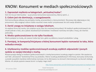 KNOW: Konsument w mediach społecznościowych
1. Zaprzestao myślenia w kategoriach „wirtualne/realne”.
Dziś nie ma już internautów – są po prostu konsumenci (pracownicy, liderzy opinii…).
2. Celem jest nie dominacja, a zaangażowanie.
Dziś komunikacja odbywa się pomiędzy marką, pracownikami, a konsumentami. Kluczową rolę odgrywają w niej
prosumenci. Aby osiągnąd sukces trzeba rozumied nowe realia i przystosowad do nich swoje działania.
3. Zwród uwagę na inicjatywy o zasięgu lokalnym.
Im większa firma lub marka, tym większe są jej chęci do masowej komunikacji. W mediach społecznościowych nie
chodzi jednak o ilośd, ale o jakośd zbudowanych kontaktów i możliwośd rozmowy nie tylko z masą, ale również
jednostką.
4. Media społecznościowe to nie tylko Facebook.
Warto podążad za modą, ale zawsze trzeba byd tam, gdzie są odbiorcy naszych produktów i usług.
5. Pamiętaj, że kampania/inicjatywa o której konsument będzie rozmawiad to taka, która
wzbudza emocje.
6. Użytkownicy mediów społecznościowych oczekują szybkich odpowiedzi i jasnych
zysków ze swojej interakcji z marką.
Rozpoczynając dialog w mediach społecznościowych z marką konsumenci oczekują czegoś w zamian. Nie wystarcza
sam fakt „fanowania” konkretnej firmy czy produktu. Klienci oczekują dodatkowych informacji, bonusów, konkursów,
a przede wszystkim bardziej nieformalnej rozmowy niż ta oferowana na stronach internetowych czy biurach obsługi
klienta. Ich ukryte pytanie zawsze brzmi: co będę z tego miał?
                                                     http://www.stempniak.com/2010/03/raport-konsument-w-mediach.html
                                                Paweł Stempniak
19 czerwca 2010                                                                                             34
                                           stempniak.pawel@gmail.com
 