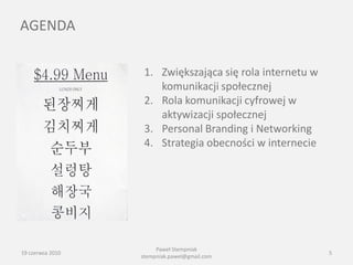 AGENDA

                   1. Zwiększająca się rola internetu w
                      komunikacji społecznej
                   2. Rola komunikacji cyfrowej w
                      aktywizacji społecznej
                   3. Personal Branding i Networking
                   4. Strategia obecności w internecie




                       Paweł Stempniak
19 czerwca 2010                                           5
                  stempniak.pawel@gmail.com
 