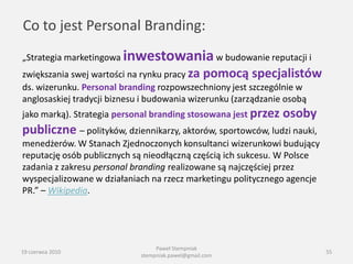 Co to jest Personal Branding:
„Strategia marketingowa inwestowania w budowanie reputacji i
zwiększania swej wartości na rynku pracy za pomocą specjalistów
ds. wizerunku. Personal branding rozpowszechniony jest szczególnie w
anglosaskiej tradycji biznesu i budowania wizerunku (zarządzanie osobą
jako marką). Strategia personal branding stosowana jest przez   osoby
publiczne – polityków, dziennikarzy, aktorów, sportowców, ludzi nauki,
menedżerów. W Stanach Zjednoczonych konsultanci wizerunkowi budujący
reputację osób publicznych są nieodłączną częścią ich sukcesu. W Polsce
zadania z zakresu personal branding realizowane są najczęściej przez
wyspecjalizowane w działaniach na rzecz marketingu politycznego agencje
PR.” – Wikipedia.




                                 Paweł Stempniak
19 czerwca 2010                                                           55
                            stempniak.pawel@gmail.com
 