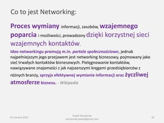 Co to jest Networking:
Proces wymiany informacji, zasobów, wzajemnego
poparcia i możliwości, prowadzony dzięki korzystnej sieci
wzajemnych kontaktów.
Idee networkingu promują m.in. portale społecznościowe, jednak
najpełniejszym jego przejawem jest networking biznesowy, pojmowany jako
sied trwałych kontaktów biznesowych. Pielęgnowanie kontaktów,
nawiązywane znajomości z jak najszerszymi kręgami przedsiębiorców z
różnych branży, sprzyja efektywnej wymianie informacji oraz życzliwej
atmosferze biznesu. - Wikipedia




                                 Paweł Stempniak
19 czerwca 2010                                                           56
                            stempniak.pawel@gmail.com
 