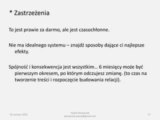 * Zastrzeżenia

To jest prawie za darmo, ale jest czasochłonne.

Nie ma idealnego systemu – znajdź sposoby dające ci najlepsze
   efekty.

Spójnośd i konsekwencja jest wszystkim… 6 miesięcy może byd
  pierwszym okresem, po którym odczujesz zmianę. (to czas na
  tworzenie treści i rozpoczęcie budowania relacji).




                              Paweł Stempniak
19 czerwca 2010                                                 57
                         stempniak.pawel@gmail.com
 