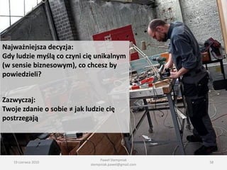 Najważniejsza decyzja:
Gdy ludzie myślą co czyni cię unikalnym
(w sensie biznesowym), co chcesz by
powiedzieli?


Zazwyczaj:
Twoje zdanie o sobie ≠ jak ludzie cię
postrzegają




                                  Paweł Stempniak
   19 czerwca 2010                                       58
                             stempniak.pawel@gmail.com
 