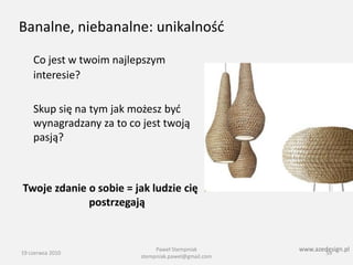 Banalne, niebanalne: unikalnośd

    Co jest w twoim najlepszym
    interesie?

    Skup się na tym jak możesz byd
    wynagradzany za to co jest twoją
    pasją?



Twoje zdanie o sobie = jak ludzie cię
             postrzegają


                               Paweł Stempniak        www.azedesign.pl
19 czerwca 2010                                               59
                          stempniak.pawel@gmail.com
 
