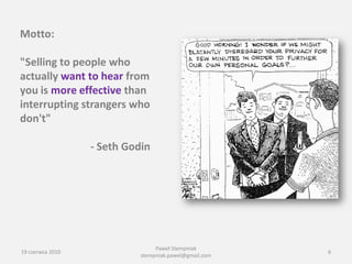 Motto:

"Selling to people who
actually want to hear from
you is more effective than
interrupting strangers who
don't"

                  - Seth Godin




                                 Paweł Stempniak
19 czerwca 2010                                         6
                            stempniak.pawel@gmail.com
 