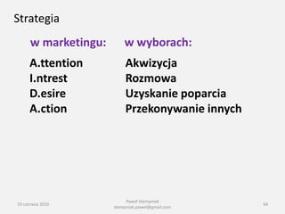 Strategia
      w marketingu:       w wyborach:
     A.ttention           Akwizycja
     I.ntrest             Rozmowa
     D.esire              Uzyskanie poparcia
     A.ction              Przekonywanie innych




                           Paweł Stempniak
19 czerwca 2010                                   64
                      stempniak.pawel@gmail.com
 