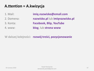 A.ttention = A.kwizycja
1. Mail:             imię.nazwisko@email.com
2. Domena:           nazwisko.pl lub imięnazwisko.pl
3. Konta:            Facebook, Blip, YouTube
4. www:              blog, lub strona www

W dalszej kolejności: rozwój treści, pozycjonowanie




                             Paweł Stempniak
19 czerwca 2010                                        67
                        stempniak.pawel@gmail.com
 