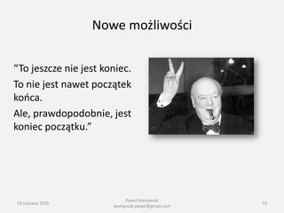 Nowe możliwości

“To jeszcze nie jest koniec.
To nie jest nawet początek
kooca.
Ale, prawdopodobnie, jest
koniec początku.”




                            Paweł Stempniak
19 czerwca 2010                                    72
                       stempniak.pawel@gmail.com
 