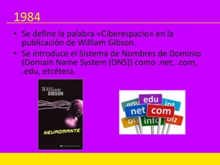 1984
• Se define la palabra «Ciberespacio» en la
publicación de William Gibson.
• Se introduce el Sistema de Nombres de Dominio
(Domain Name System (DNS)) como .net, .com,
.edu, etcétera.
 