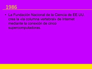1986
• La Fundación Nacional de la Ciencia de EE.UU.
crea la «la columna vertebral» de Internet
mediante la conexión de cinco
supercomputadoras.
 