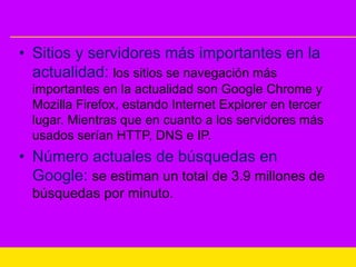 • Sitios y servidores más importantes en la
actualidad: los sitios se navegación más
importantes en la actualidad son Google Chrome y
Mozilla Firefox, estando Internet Explorer en tercer
lugar. Mientras que en cuanto a los servidores más
usados serían HTTP, DNS e IP.
• Número actuales de búsquedas en
Google: se estiman un total de 3.9 millones de
búsquedas por minuto.
 