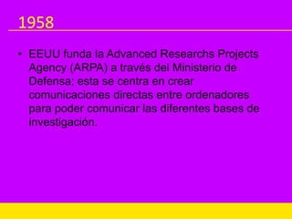 1958
• EEUU funda la Advanced Researchs Projects
Agency (ARPA) a través del Ministerio de
Defensa; esta se centra en crear
comunicaciones directas entre ordenadores
para poder comunicar las diferentes bases de
investigación.
 