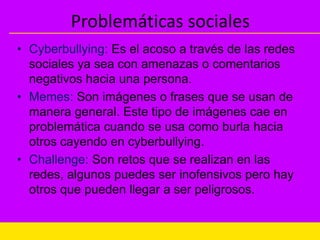 Problemáticas sociales
• Cyberbullying: Es el acoso a través de las redes
sociales ya sea con amenazas o comentarios
negativos hacia una persona.
• Memes: Son imágenes o frases que se usan de
manera general. Este tipo de imágenes cae en
problemática cuando se usa como burla hacia
otros cayendo en cyberbullying.
• Challenge: Son retos que se realizan en las
redes, algunos puedes ser inofensivos pero hay
otros que pueden llegar a ser peligrosos.
 