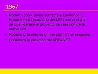 1967
• Robert «bob» Taylor contacta a Lawrence G.
Roberts (del laboratorio del MIT) con el objeto
de que liderase el proyecto de creación de la
nueva red.
• Roberts presentó su primer plan en un simposio.
• Comienza la creación del ARPANET.
 