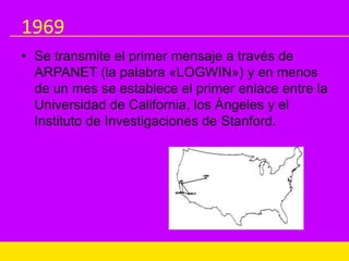1969
• Se transmite el primer mensaje a través de
ARPANET (la palabra «LOGWIN») y en menos
de un mes se establece el primer enlace entre la
Universidad de California, los Ángeles y el
Instituto de Investigaciones de Stanford.
 