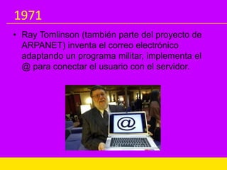1971
• Ray Tomlinson (también parte del proyecto de
ARPANET) inventa el correo electrónico
adaptando un programa militar, implementa el
@ para conectar el usuario con el servidor.
 