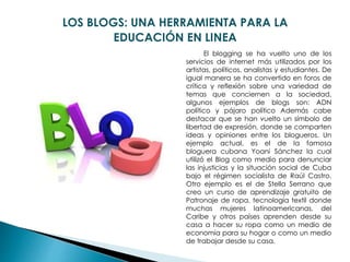 LOS BLOGS: UNA HERRAMIENTA PARA LA
EDUCACIÓN EN LINEA
El blogging se ha vuelto uno de los
servicios de internet más utilizados por los
artistas, políticos, analistas y estudiantes. De
igual manera se ha convertido en foros de
crítica y reflexión sobre una variedad de
temas que conciernen a la sociedad,
algunos ejemplos de blogs son: ADN
político y pájaro político Además cabe
destacar que se han vuelto un símbolo de
libertad de expresión, donde se comparten
ideas y opiniones entre los blogueros. Un
ejemplo actual, es el de la famosa
bloguera cubana Yoani Sánchez la cual
utilizó el Blog como medio para denunciar
las injusticias y la situación social de Cuba
bajo el régimen socialista de Raúl Castro.
Otro ejemplo es el de Stella Serrano que
creo un curso de aprendizaje gratuito de
Patronaje de ropa, tecnología textil donde
muchas mujeres latinoamericanas, del
Caribe y otros países aprenden desde su
casa a hacer su ropa como un medio de
economía para su hogar o como un medio
de trabajar desde su casa.
 