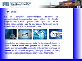 CATEDRA: COMPUTACION APLICADA
                                                              ING. EUGENIO LOPEZ




1.- INTERNET

Es     un    conjunto    descentralizado  de redes de
comunicación interconectadas que utilizan la familia
de protocolos TCP/IP, garantizando que las redes
físicas heterogéneas que la componen funcionen como
una red lógica única, de alcance mundial.




Uno de los servicios que más éxito ha tenido en Internet ha
sido la World Wide Web (WWW, o "la Web"), hasta tal
punto que es habitual la confusión entre ambos términos. La
WWW es un conjunto de protocolos que permite, de forma
sencilla, la consulta remota de archivos de hipertexto.
 