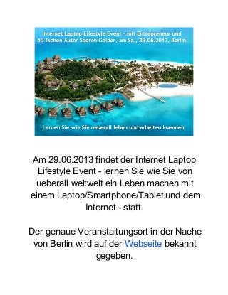 Am 29.06.2013 findet der Internet Laptop
Lifestyle Event ­ lernen Sie wie Sie von
ueberall weltweit ein Leben machen mit
einem Laptop/Smartphone/Tablet und dem
Internet ­ statt.
Der genaue Veranstaltungsort in der Naehe
von Berlin wird auf der Webseite bekannt
gegeben.
 