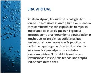      ERA VIRTUALSin duda alguna, las nuevas tecnologías han tenido un cambio constante y han evolucionado considerablemente con el paso del tiempo, lo importante de ellas es que han llegado a nosotros como una herramienta para solucionar muchos de los problemas cotidianos que teníamos, a hacer las cosas más practicas  y fáciles, aunque algunas de ellas sigan siendo inalcanzables para algunas sociedades tercermundistas. El uso del internet vino a revolucionar a las sociedades con una amplia red de comunicaciones.